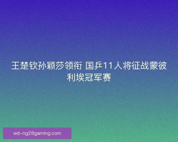 王楚钦孙颖莎领衔 国乒11人将征战蒙彼利埃冠军赛 王楚钦孙颖莎领衔 国乒11人将征战蒙彼利埃冠军赛