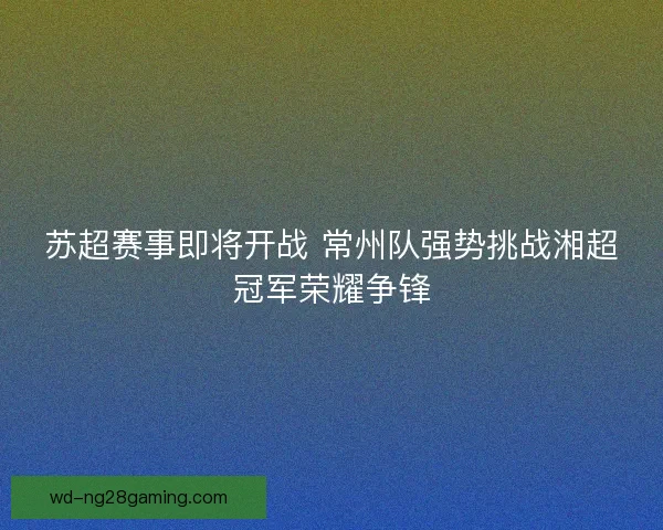 苏超赛事即将开战 常州队强势挑战湘超冠军荣耀争锋 苏超赛事即将开战 常州队强势挑战湘超冠军荣耀争锋