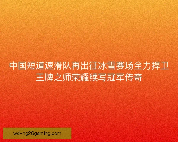 中国短道速滑队再出征冰雪赛场全力捍卫王牌之师荣耀续写冠军传奇 中国短道速滑队再出征冰雪赛场全力捍卫王牌之师荣耀续写冠军传奇