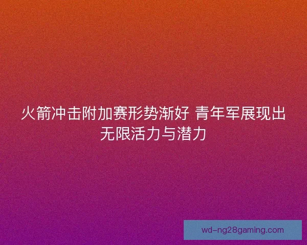 火箭冲击附加赛形势渐好 青年军展现出无限活力与潜力