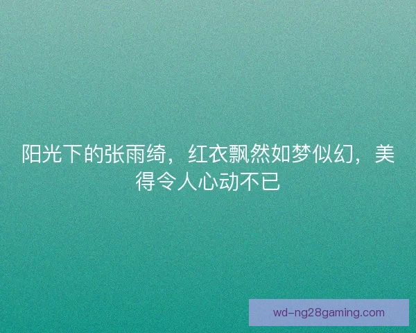 阳光下的张雨绮，红衣飘然如梦似幻，美得令人心动不已