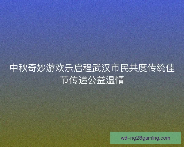 中秋奇妙游欢乐启程武汉市民共度传统佳节传递公益温情 中秋奇妙游欢乐启程武汉市民共度传统佳节传递公益温情