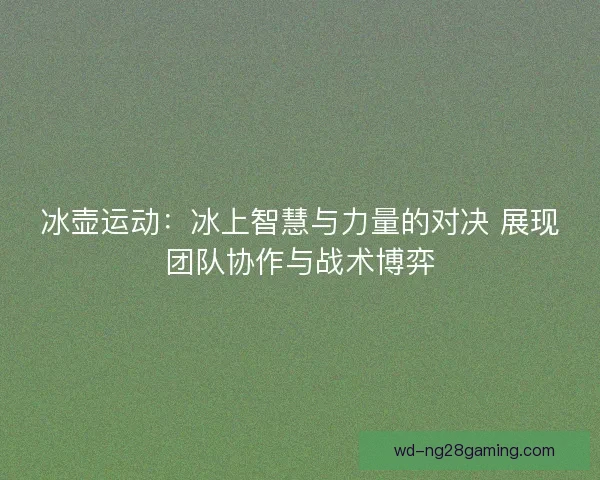 冰壶运动：冰上智慧与力量的对决 展现团队协作与战术博弈