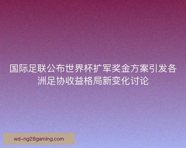 国际足联公布世界杯扩军奖金方案引发各洲足协收益格局新变化讨论 国际足联公布世界杯扩军奖金方案引发各洲足协收益格局新变化讨论
