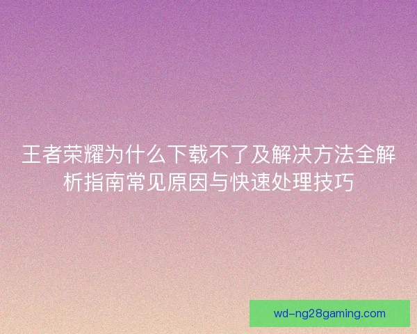 王者荣耀为什么下载不了及解决方法全解析指南常见原因与快速处理技巧 王者荣耀为什么下载不了及解决方法全解析指南常见原因与快速处理技巧