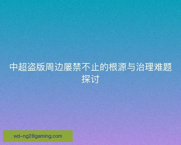 中超盗版周边屡禁不止的根源与治理难题探讨 中超盗版周边屡禁不止的根源与治理难题探讨