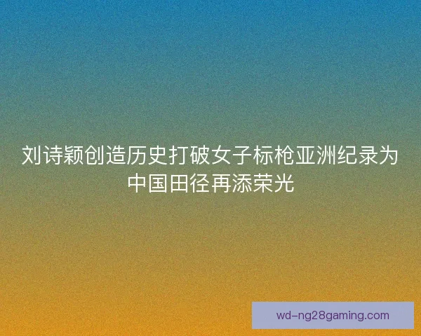 刘诗颖创造历史打破女子标枪亚洲纪录为中国田径再添荣光 刘诗颖创造历史打破女子标枪亚洲纪录为中国田径再添荣光