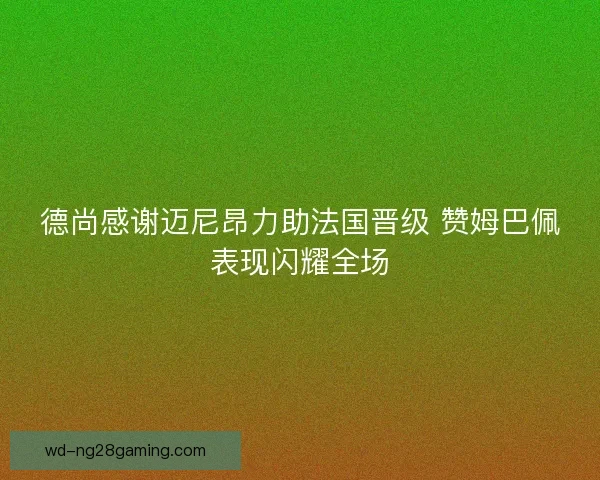 德尚感谢迈尼昂力助法国晋级 赞姆巴佩表现闪耀全场 德尚感谢迈尼昂力助法国晋级 赞姆巴佩表现闪耀全场