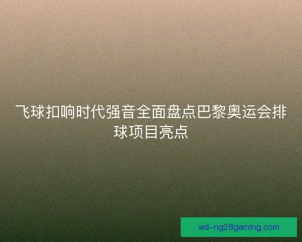 飞球扣响时代强音全面盘点巴黎奥运会排球项目亮点 飞球扣响时代强音全面盘点巴黎奥运会排球项目亮点