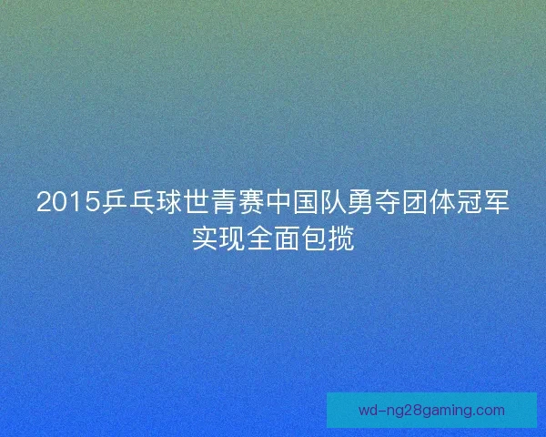 2015乒乓球世青赛中国队勇夺团体冠军实现全面包揽 2015乒乓球世青赛中国队勇夺团体冠军实现全面包揽