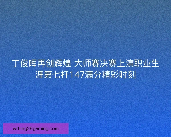 丁俊晖再创辉煌 大师赛决赛上演职业生涯第七杆147满分精彩时刻 丁俊晖再创辉煌 大师赛决赛上演职业生涯第七杆147满分精彩时刻