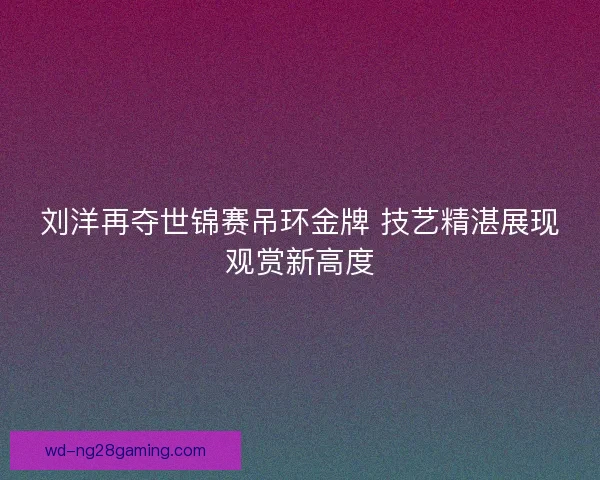 刘洋再夺世锦赛吊环金牌 技艺精湛展现观赏新高度