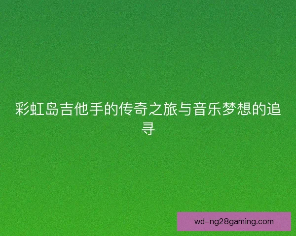 彩虹岛吉他手的传奇之旅与音乐梦想的追寻