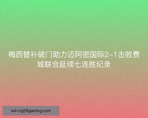 梅西替补破门助力迈阿密国际2-1击败费城联合延续七连胜纪录