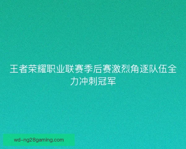 王者荣耀职业联赛季后赛激烈角逐队伍全力冲刺冠军