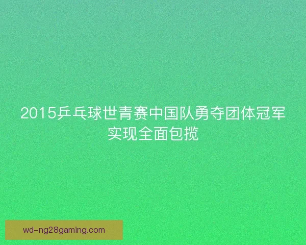 2015乒乓球世青赛中国队勇夺团体冠军实现全面包揽 2015乒乓球世青赛中国队勇夺团体冠军实现全面包揽