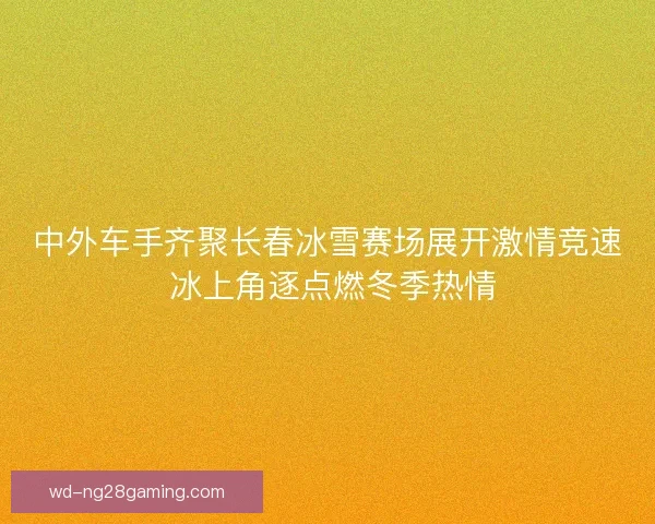 中外车手齐聚长春冰雪赛场展开激情竞速 冰上角逐点燃冬季热情