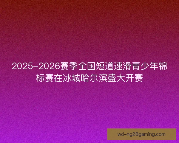2025-2026赛季全国短道速滑青少年锦标赛在冰城哈尔滨盛大开赛