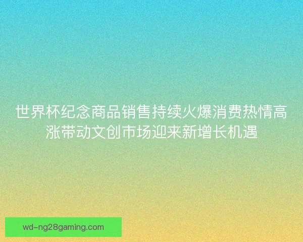 世界杯纪念商品销售持续火爆消费热情高涨带动文创市场迎来新增长机遇 世界杯纪念商品销售持续火爆消费热情高涨带动文创市场迎来新增长机遇